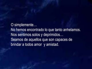 O simplemente…
No hemos encontrado lo que tanto anhelamos.
Nos sentimos solos y deprimidos…
Seamos de aquellos que son capaces de
brindar a todos amor y amistad.
 