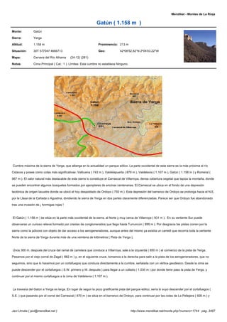 Mendikat - Montes de La Rioja


                                                               Gatún ( 1.158 m )
Monte:          Gatún

Sierra:         Yerga

Altitud:        1.158 m                                          Prominencia: 213 m

Situación:      30T 577047 4666713                               Geo:            42º08'52,82''N 2º04'03,22''W

Mapa:           Cervera del Río Alhama     (24-12) (281)

Notas:          Cima Principal ( Cat.: 1 ). Límites: Esta cumbre no establece Ninguno.




Cumbre máxima de la sierra de Yerga, que alberga en la actualidad un parque eólico. La parte occidental de esta sierra es la más próxima al río

Cidacos y posee como cotas más significativas: Valbuena ( 743 m ), Valdelapuerta ( 879 m ), Valdelavia ( 1.107 m ), Gatún ( 1.158 m ) y Romeral (

967 m ). El valor natural más destacable de esta sierra lo constituye el Carrascal de Villarroya, densa cobertura vegetal que tapiza la montaña, donde

se pueden encontrar algunos bosquetes formados por ejemplares de encinas centenarias. El Carrascal se ubica en el fondo de una depresión

tectónica de origen lacustre donde se ubicó el hoy despoblado de Ordoyo ( 750 m ). Esta depresión del barranco de Ordoyo se prolonga hacia el N.E.

por la Llasa de la Cañada o Agustina, dividiendo la sierra de Yerga en dos partes claramente diferenciadas. Parece ser que Ordoyo fue abandonado

tras una invasión de ¡ hormigas rojas !



El Gatún ( 1.158 m ) se sitúa en la parte más occidental de la sierra, al Norte y muy cerca de Villarroya ( 931 m ). En su vertiente Sur puede

observarse un curioso relieve formado por crestas de conglomerados que llega hasta Turruncún ( 899 m ). Por desgracia las pistas corren por la

sierra como la pólvora con objeto de dar acceso a los aerogeneradores, aunque antes del mismo ya existía un carretil que recorría toda la vertiente

Norte de la sierra de Yerga durante más de una veintena de kilómetros ( Pista de Yerga ).



Unos 300 m. después del cruce del ramal de carretera que conduce a Villarroya, sale a la izquierda ( 850 m ) el comienzo de la pista de Yerga.

Pasamos por el viejo corral de Zagal ( 882 m ) y, en el siguiente cruce, tomamos a la derecha para salir a la pista de los aerogeneradores, que no

seguimos, sino que lo hacemos por un cortafuegos que conduce directamente a la cumbre, señalada con un vértice geodésico. Desde la cima se

puede descender por el cortafuegos ( S.W. primero y W. después ) para llegar a un collado ( 1.030 m ) por donde tiene paso la pista de Yerga, y

continuar por el mismo cortafuegos a la cima de Valdelavia ( 1.107 m ).



La travesía del Gatún a Yerga es larga. En lugar de seguir la poco gratificante pista del parque eólico, sería lo suyo descender por el cortafuegos (

S.E. ) que pasando por el corral del Carrascal ( 870 m ) se sitúa en el barranco de Ordoyo, para continuar por las cotas de La Pellejera ( 926 m ) y



Javi Urrutia ( javi@mendikat.net )                                                       http://www.mendikat.net/monte.php?numero=1744 pág. 3487