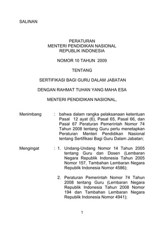 SALINAN

PERATURAN
MENTERI PENDIDIKAN NASIONAL
REPUBLIK INDONESIA
NOMOR 10 TAHUN 2009
TENTANG
SERTIFIKASI BAGI GURU DALAM JABATAN
DENGAN RAHMAT TUHAN YANG MAHA ESA
MENTERI PENDIDIKAN NASIONAL,

Menimbang

: bahwa dalam rangka pelaksanaan ketentuan
Pasal 12 ayat (6), Pasal 65, Pasal 66, dan
Pasal 67 Peraturan Pemerintah Nomor 74
Tahun 2008 tentang Guru perlu menetapkan
Peraturan Menteri Pendidikan Nasional
tentang Sertifikasi Bagi Guru Dalam Jabatan;

Mengingat

: 1. Undang-Undang Nomor 14 Tahun 2005
tentang Guru dan Dosen (Lembaran
Negara Republik Indonesia Tahun 2005
Nomor 157, Tambahan Lembaran Negara
Republik Indonesia Nomor 4586);
2. Peraturan Pemerintah Nomor 74 Tahun
2008 tentang Guru (Lembaran Negara
Republik Indonesia Tahun 2008 Nomor
194 dan Tambahan Lembaran Negara
Republik Indonesia Nomor 4941);

1

 