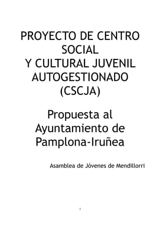 PROYECTO DE CENTRO
       SOCIAL
 Y CULTURAL JUVENIL
  AUTOGESTIONADO
       (CSCJA)

    Propuesta al
  Ayuntamiento de
  Pamplona-Iruñea
    Asamblea de Jóvenes de Mendillorri




              1
 