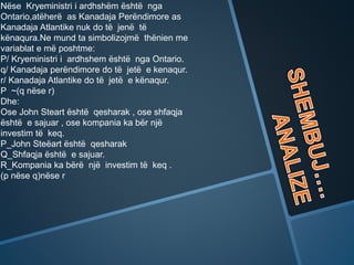 Nëse Kryeministri i ardhshëm është nga
Ontario,atëherë as Kanadaja Perëndimore as
Kanadaja Atlantike nuk do të jenë të
kënaqura.Ne mund ta simbolizojmë thënien me
variablat e më poshtme:
P/ Kryeministri i ardhshem është nga Ontario.
q/ Kanadaja perëndimore do të jetë e kenaqur.
r/ Kanadaja Atlantike do të jetë e kënaqur.
P ~(q nëse r)
Dhe:
Ose John Steart është qesharak , ose shfaqja
është e sajuar , ose kompania ka bër një
investim të keq.
P_John Steëart është qesharak
Q_Shfaqja është e sajuar.
R_Kompania ka bërë një investim të keq .
(p nëse q)nëse r
 