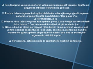 Në silogjizmat veçuese, mohohet vetëm njëra nga pjesët veçuese, kështu që
argumenti mbetet i vlefshëm në çdo rast.
 Por kur thënia veçuese ka kuptim përfshirës, nëse njëra nga pjesët veçuese
pohohet, argumenti është i pavlefshëm. 'Ose p ose q' p:
 Për rrjedhojë, jo-q
 Dihet se nëse thënia veçuese ka kuptimin 'p ose q ose të dyja bashkë atëherë
duke pohuar 'p' ne nuk mund të arrijmë në përfundimin jo-q.
 Nëse e dimë se pjesët qe veçojnë njëra-tjetrën në një premisë veçuese janë
vërtetë opsione përjashtuese ('ose vajzë, ose djalë'), atëhere ne mund të
marrim të sigurt kuptimin përjashtues të fjasës 'ose' dhe ta analizojmë
argumentin në këtë kuptim.
 Për ndryshe, është më mirë t'i përmbahemi kuptimit përfshirës.
 