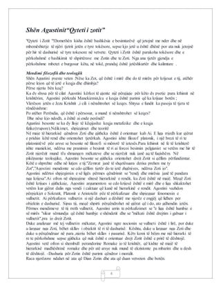 4
Shën Agustinit“Qyteti i zotit”
"Qyteti i Zotit "!Domethën kisha është bashkësia e besimtarëvë që jetojnë me nder dhe në
mbemështetje të njëri tjetrit jetën e tyre tokësore, sepse kjo jetë u është dhënë por ata nuk jetojnë
për hir të dashurisë së tyre tokesore në vetvete. Qyteti i Zotit është parakoha tokësore dhe e
përkohshmë e bashkimit të shpirtërave me Zotin dhe te Zoti. Nga ana tjetër gjendja e
përkohshme mbetet e burgosur këtu, në tokë, prandaj është jetëshkurtër dhe kalimtare .
Mendimi filozofik dhe teologjik
Shën Agustini pyeste veten :Nëse ka Zot, që është i mirë dhe do të mirën për krijesat e tij, atëhër
përse lejon që të jetë e keqja dhe dhimbja?
Përse njeriu bën keq?
Ka dy shysa për të cilat Agostini kërkoi të gjente një përgjigje për këto dy pyetje :para kthimit në
krishtërim, Agostini përkrahi Manekizmin,ku e keqja është parimi që ka krijuar botën ;
Vlerëson jetën e Jezu Krishtit ,i cili i nënshtrohet së keqes. Shtysa e fundit ka pasoja të tjera të
rëndësishme:
Po atëher Perëndia, që është i përsosur, a mund ti nënshtrohet së keqes?
Dhe nëse kjo ndodh, a është ai ende perëndi?
Agustini besonte se ka dy lloje të këqijash:e keqja metafizike dhe e keqja
fizike(trupore).Ndikimet, shpjegimet dhe teoritë
Në maje të hierarkisë qëndron Zoti dhe gjithcka është ë orientuar kah Ai. E liga rrjedh kur gjërat
e prishin këtë rend dhe orientohet tjetërkah. Agostini ishte filozof platonik, i një brezi të ri te
platonistëvë pëe arsye se besonte në filozofi si mënyrë të jetesës.Para kthimit në fe të krishterë
ishte maniekist, ndërsa me pranimin e besimit të ri ai forcoi besimin pelgianist se vetëm me hir të
Zotit njerëzit mund ti'u shmangen mëkateve dhe se njerëzit nuk janë aq të fuqishëm. Në
pikëpamje teologjike, Agostini besonte se gjithcka orientohet drejt Zotit si qëllim përfundimtar.
Këtë e shprehte edhe në lutjen e tij:"Zemrat janë të shqetësuara derisa prehen me ty
Zot","Agostini mendonte se cdo qëllim tjetër do te jetë zhgënjyes, ndërsa Zoti jo".
Agostini ndërtoi shpjegimin e së ligës përmes qëndrimit se "rendj dhe mirësia janë të pandara
nga krijesa".Ai ofron në shpjegime shtesë hierarkinë e rendit, ku Zoti është në majë. Meqë Zoti
është krijues i gjithckaje, Agostini argumenton se cdo krijesë është e mirë dhe e liga shkaktohet
vetëm kur gjërat dalin nga vendi i caktuar që kanë në hierarkinë e rendit. Agostini vazhdon
përpjekjet e Sokratit, Platonit e Aristotelit pëe të përkufizuar dhe shpjeguar fenomenin e
vullnetit. Ai përkufizon vullnetin si një dashuri a dëshirë me njerëz e engjëj që lidhen per
objektin e dashurisë. Sipas tij, meqë shpirti përqëndrohet në gjërat që i do, ato gdhendin jetën.
Përmes mendimeve të tij rreth vullnetit, Agostini arrin te përkufizimet se "e liga është humbje e
së mirës "sikur sëmundja që është humbje e shëndetit dhe se "mëkati është drejtim i gabuar i
vullnetit",pra jo drejt Zotit.
Duke analizuar më tej vullnetin mëkatar, Agostini ngre nocionin se vullneti është i lirë, por duke
u larguar nga Zoti, bëhet skllav i objektit të ri të dashurisë. Kështu, duke u larguar nga Zoti dhe
duke u përqëndruar në para ,njeriu bëhet skllav i pasurisë. Këty kemi të bëjm me një hierarki të
re te përkohshme sepse gjithcka që nuk është e orientuar drejt Zotit është e prirë të dështojë.
Agostini vetë ofron si shembull perandorine Romake jo të krishtër, që kishte në majë të
hierarkisë madhështinë romake dhe për atë arsye nuk mund të ekzistonte pa mbarim dhe u desh
të dështojë. -Dashuria për Zotin është parimi qëndror i moralit.
Raca njerëzore ndahet në :ata që Dian Zotin dhe ata që duan vetveten dhe botën.
 