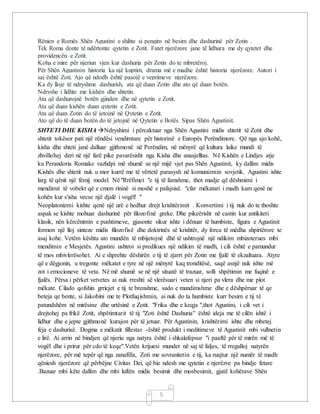 5
Rënien e Romës Shën Agustini e shihte si pengim në besim dhe dashurinë për Zotin .
Tek Roma donte të ndërtonte qytetin e Zotit. Fatet njerëzore jane të lidhura me dy qytetet dhe
providencën e Zotit.
Koha e mire për njeriun vjen kur dashuria për Zotin do te mbretëroj.
Për Shën Agustinin historia ka një kuptim, drama më e madhe është historia njerëzore. Autori i
saj është Zoti. Ajo që ndodh është pasojë e veprimeve njerëzore.
Ka dy lloje të ndryshme dashurish, ata që duan Zotin dhe ato që duan botën.
Ndryshe i lidhte me kishën dhe shtetin.
Ata që dashurojnë botën gjinden dhe në qytetin e Zotit.
Ata që duan kishën duan qytetin e Zotit.
Ata që duan Zotin do të jetojnë në Qytetin e Zotit.
Ato që do të duan botën do të jetojnë në Qytetin e Botës. Sipas Shën Agustinit.
SHTETI DHE KISHA Ndryshimi i përcaktuar nga Shën Agustini midis shtetit të Zotit dhe
shtetit tokësor pati një rëndësi vendimtare për historinë e Europës Perëndimore. Që nga ajo kohë,
kisha dhe shteti janë dalluar gjithmonë në Perëndim, në mënyrë që kultura laike mundi të
zhvillohej deri në një farë pike pavarësisht nga Kisha dhe anasjelltas. Në Kishën e Lindjes atje
ku Perandoria Romake vazhdpi më shumë se një mijë vjet pas Shën Agustinit, ky dallim midis
Kishës dhe shtetit nuk u mor kurrë me të vërtetë parasysh në komunizmin sovjetik. Agustini ishte
larg të qënit një fëmij model. Në "Rrëfimet "e tij të famshme, thot madje që dëshmimi i
mendimit të vobekt që e cmon rininë si moshë e pafajsisë. "cfar mëkatari i madh kam qenë ne
kohën kur s'isha vecse një djalë i vogël! "
Neoplatonizmi kishte qenë një urë e hedhur drejt krishtërimit . Konvertimi i tij nuk do te thoshte
aspak se kishte mohuar dashurinë për filozofinë greke. Dhe pikeërisht në castin kur antikiteti
klasik, nën kërcënimin e pushtimeve, gjasonte sikur ishte i dënuar të humbiste, figura e Agustinit
formon një lloj sinteze midis filozofisë dhe doktrinës së krishtër, dy forca të mëdha shpirtërore te
asaj kohe. Vetëm kështu ato mundën të mbijetojnë dhë të ushtrojnë një ndikim mbizoterues mbi
mendimin e Mesjetës. Agustini ushtroi si predikues një ndikim të madh, i cili është e pamundur
të mos mbivlerësohet. Ai e shprehte dëshirën e tij të zjarrt për Zotin me fjalë të ekzaltuara. Atyre
që e dëgjonin, u tregonte mëkatet e tyre në një mënyrë kaq tronditësë, saqë asnjë nuk ishte më
zot i emocioneve të veta. Në më shumë se në një situatë të trazuar, solli shpëtimin me fuqinë e
fjalës. Përsa i përket vetvetes ai nuk rreshti së vlerësuari veten si njeri pa vlera dhe me plot
mëkate. Cilado qofshin grricjet e tij te brenshme, sado e mundimshme dhe e dëshpëruar të qe
beteja qe bente, si Jakobini me te Plotfuqishmin, ai nuk do ta humbiste kurr besim e tij të
patundshëm në mirësine dhe urtësinë e Zotit. "Frika dhe e keqja ",thot Agustini, i cili vet i
drejtohej pa frikë Zotit, shpëtimtarit të tij "Zoti është Dashuria" është ideja me të cilën ishtë i
lidhur dhe e jepte gjithmonë kurajon për të jetuar. Për Agustinin, krishtërimi ishte dhe mbetej
feja e dashurisë. Dogma e mëkatit fillestar -është produkt i meditimeve të Agustinit mbi vullnetin
e lirë. Ai arrin në bindjen që njeriu nga natyra është i shkalafepsur "i paaftë për të mirën më të
vogël dhe i prirur për cdo të keqe".Vetën krijuesi mundet në saj të faljes, të rregulloj natyrën
njerëzore, për më tepër që nga zanafilla, Zoti me sovranitetin e tij, ka ruajtur një numër të madh
qëniesh njerëzore që përbëjne Civitas Dei, që bie ndesh me qytetin e njerëzve pa bindje fetare
.Bazuar mbi këte dallim dhe mbi luftën midis besimit dhe mosbesimit, gjatë kohërave Shën
 