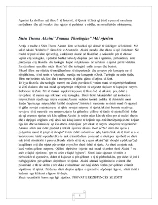 6
Agustini ka zhvilluar një filozofi të historisë, të Qytetit të Zotit që është e para në mendimin
perëndimor dhe që i vendos disa ngjarje si pushtimet e mëdha, ne perspëktivën mbinatyrore.
Shën Thoma Akuini “Summa Theologiae” Mbi njeriun
Arritja e madhe e Shën Thoma Akuinit ishte se bashkoi një sintezë të shkëlqyer së krishterë. Më
saktë Akuini "krishtëroi" filozofinë e Arustotelit. Akuini mendoi dhe shkroi si një i krishterë. Në
rradhë të parë ai ishte një teolog, u mbështet shumë në filozofinë e Aristotelit për të shkruar
veprat e tij teologjike, i përdori bashkë këto dy disiplina por nuk i ngatarroi, përkundrazi, ishte
pikëpamja e tij filozofia dhe teologjia luajnë rol plotesues në kerkimin e njeriut për të vërtetën.
Pa ndryshime specifike midis filozofisë dhe teologjisë midis arsyes dhe besimit.
Filozof fillon me objekte të menjëhershme të eksperiencës dhe arsyeton për koncepte me të
përgjithshme, si në rastin e Aristotelit, mendja me konceptin e Zotit. Teologjia ne anën tjetër,
fillon me besimin tek Zoti dhe i interpreton të gjitha gjërat si krijesa të Zotit.
Të dyja filozofia dhe teologjia merren me Zotin por filozofi vetëm mund të nxjerrëpërfundimin
se Zoti ekziston dhe nuk mund që nëpërmjet reflejtimit në objektet shqisore të kuptojmë natyrën
thelbësore të Zotit. Për të zbuluar aspektet kryesore të filozofisë së Akuinit, pra, është e
nevojshme të merren nga shkrimet e tij teologjike. Shteti thotë Akuini,është një institucion
natyror.Shteti rrjedh nga natyra e njeriut.Akuini vazhdoi teorinë politike të Aristotelit mori
frazën "njeriu,nga natyra,është kafshë shoqërore".Aristoteli mendonte se shteti mund t'i sigurojë
të gjitha nevojat e njeriut,sepse ai njihte nevojat natyrore të njeriut.Akuini besonte se përveç
nevojave të tij materiale ose natyrore,njeriu ka gjithashtu qëllime të fundit të njeriut.Është kisha
ajo që orienton njeriun tek këto qëllime.Akuini jo vetëm ndan këto dy sfera por ai studioi shtetin
dhe e shpjegoi origjinën e tij sipas noc kësaj ioneve të krijimit nga zoti.Shtetiëpamje,është krijuar
nga zoti dhe ka funksione qe i ka dhënë zoti,krijuar për shkak të natyrës shoqërore të njeriut.Për
Akuinin shteti nuk është produkt i mëkatit njerëzor.Akuini thotë se:"Në shtet dhe njeriu i
pafajshëm mund të jetojë në shoqëri".Shteti është i nënshtruar ndaj kishës.Nuk do të thotë se ai e
konsideronte kishë supershtet.Kisha nuk e kundërshton pavarsinë e shtetit,por ajo thotë se shteti
nuk është absulutisht i pavarur.Brenda sferës së tij siç e quan Akuini,"një shoqëri e përkryer",që
ka qëllimet e tij dhe mjetet për arritjet e tyre.Por shteti është si njeriu. As shteti as njeriu nuk
kanë vetëm qellime natyrore. Qëllimi shpirtëror i njeriut nuk mund të arrihet thotë Akuini " me
anën e fuqisë njerëzore, ppr me anën e fuqisë hyjnore". Shteti duke siguruar të mirën e
përbashkët të qytetarëve, duhet të kujdeset si për qëllimet e tij të përbashkkëta, ppr duhet të jetë i
ndërgjegjshëm për qellimet shpirtërore të njeriut. Akuini afirmoi legjitimitetin e shtetit dhe
pavarësinë e tib në sferën e vet, duke e nënshtruar atë ndaj kishës vetëm për qellimet e fundit
shpirtërore të njëriut. Përderisa shteti drejton sjelljen e qytetarëve nëpërmjet ligjeve, shteti është i
kufizuar nga kërkesat e ligjeve të drejta.
Shteti veçanërisht buron nga ligji njerëzor. PROVAT E EKZISTENCËS SE ZOTIT
 