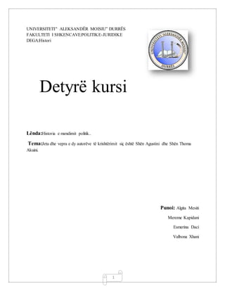 1
UNIVERSITETI" ALEKSANDËR MOISIU” DURRËS
FAKULTETI I SHKENCAVE:POLITIKE-JURIDIKE
DEGA:Histori
Detyrë kursi
Lënda:Historia e mendimit politik..
Tema:Jeta dhe vepra e dy autorëve të krishtërimit siç është Shën Agustini dhe Shën Thoma
Akuini.
Punoi: Algita Mesiti
Mereme Kapidani
Esmerina Daci
Valbona Xhani
 