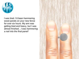 I was tired. I’d been hammering wood panels on your new fence for over six hours. My arm was getting tired and heavy, but I was almost finished… I was hammering a nail into the final panel! 