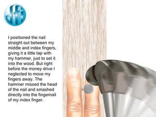 I positioned the nail straight out between my middle and index fingers, giving it a little tap with my hammer, just to set it into the wood. But right before the money drive I neglected to move my fingers away. The hammer missed the head of the nail and smashed directly into the fingernail of my index finger. 