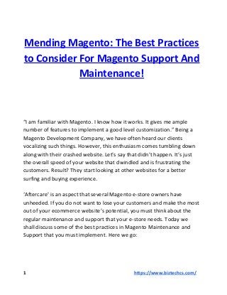 Mending Magento: The Best Practices
to Consider For Magento Support And
Maintenance!
“I am familiar with Magento. I know how it works. It gives me ample
number of features to implement a good level customization.” Being a
Magento Development Company, we have often heard our clients
vocalizing such things. However, this enthusiasm comes tumbling down
along with their crashed website. Let’s say that didn’t happen. It’s just
the overall speed of your website that dwindled and is frustrating the
customers. Result? They start looking at other websites for a better
surfing and buying experience.
‘Aftercare’ is an aspect that several Magento e-store owners have
unheeded. If you do not want to lose your customers and make the most
out of your ecommerce website’s potential, you must think about the
regular maintenance and support that your e-store needs. Today we
shall discuss some of the best practices in Magento Maintenance and
Support that you must implement. Here we go:
1 ​​https://www.biztechcs.com/
 