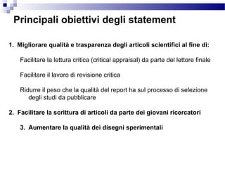 Principali obiettivi degli statement
1. Migliorare qualità e trasparenza degli articoli scientifici al fine di:
Facilitare la lettura critica (critical appraisal) da parte del lettore finale
Facilitare il lavoro di revisione critica
Ridurre il peso che la qualità del report ha sul processo di selezione
degli studi da pubblicare
2. Facilitare la scrittura di articoli da parte dei giovani ricercatori
3. Aumentare la qualità dei disegni sperimentali
 