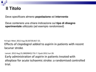 N Engl J Med. 2012 Aug 30;367(9):817-25.
Effects of clopidogrel added to aspirin in patients with recent
lacunar stroke.
Lancet. 2012 Aug 25;380(9843):731-7. Epub 2012 Jun 28.
Early administration of aspirin in patients treated with
alteplase for acute ischaemic stroke: a randomised controlled
trial.
Il Titolo
Deve specificare almeno popolazione ed intervento
Deve contenere una chiara indicazione sul tipo di disegno
sperimentale utilizzato (ad esempio randomised)
 