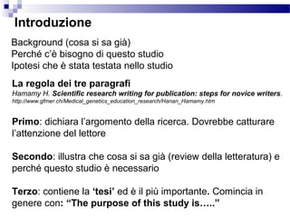 Background (cosa si sa già)
Perché c’è bisogno di questo studio
Ipotesi che è stata testata nello studio
Introduzione
La regola dei tre paragrafi
Hamamy H. Scientific research writing for publication: steps for novice writers.
http://www.gfmer.ch/Medical_genetics_education_research/Hanan_Hamamy.htm
Primo: dichiara l’argomento della ricerca. Dovrebbe catturare
l’attenzione del lettore
Secondo: illustra che cosa si sa già (review della letteratura) e
perché questo studio è necessario
Terzo: contiene la ‘tesi’ ed è il più importante. Comincia in
genere con: “The purpose of this study is…..”
 