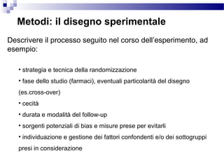 Metodi: il disegno sperimentale
Descrivere il processo seguito nel corso dell’esperimento, ad
esempio:
• strategia e tecnica della randomizzazione
• fase dello studio (farmaci), eventuali particolarità del disegno
(es.cross-over)
• cecità
• durata e modalità del follow-up
• sorgenti potenziali di bias e misure prese per evitarli
• individuazione e gestione dei fattori confondenti e/o dei sottogruppi
presi in considerazione
 