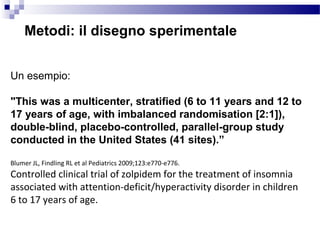Metodi: il disegno sperimentale
Un esempio:
"This was a multicenter, stratified (6 to 11 years and 12 to
17 years of age, with imbalanced randomisation [2:1]),
double-blind, placebo-controlled, parallel-group study
conducted in the United States (41 sites).”
Blumer JL, Findling RL et al Pediatrics 2009;123:e770-e776.
Controlled clinical trial of zolpidem for the treatment of insomnia
associated with attention-deficit/hyperactivity disorder in children
6 to 17 years of age.
 