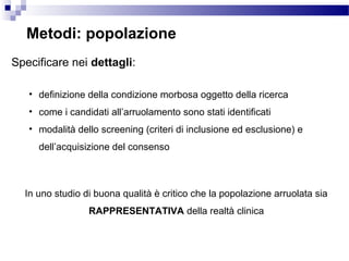Specificare nei dettagli:
• definizione della condizione morbosa oggetto della ricerca
• come i candidati all’arruolamento sono stati identificati
• modalità dello screening (criteri di inclusione ed esclusione) e
dell’acquisizione del consenso
Metodi: popolazione
In uno studio di buona qualità è critico che la popolazione arruolata sia
RAPPRESENTATIVA della realtà clinica
 
