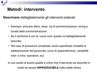 Metodi: intervento
Descrivere dettagliatamente gli interventi praticati:
• Esempio: principio attivo, dose, via di somministrazione, timing e
durata della somministrazione
• Se il confronto è con la ‘usual care’ questa va dettagliatamente
descritta
• Nel caso di procedure complesse vanno specificate modalità di
addestramento del personale, curva di apprendimento, variabilità
inter- e intra- operatore, ecc
In uno studio di buona qualità è critico che l’intervento sia descritto in
modo da essere RIPRODUCIBILE nella realtà clinica
 