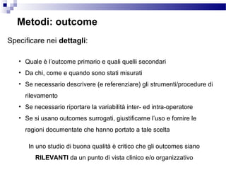 Metodi: outcome
Specificare nei dettagli:
• Quale è l’outcome primario e quali quelli secondari
• Da chi, come e quando sono stati misurati
• Se necessario descrivere (e referenziare) gli strumenti/procedure di
rilevamento
• Se necessario riportare la variabilità inter- ed intra-operatore
• Se si usano outcomes surrogati, giustificarne l’uso e fornire le
ragioni documentate che hanno portato a tale scelta
In uno studio di buona qualità è critico che gli outcomes siano
RILEVANTI da un punto di vista clinico e/o organizzativo
 