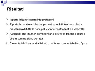 Risultati
 Riporta i risultati senza interpretazioni
 Riporta le caratteristiche dei pazienti arruolati. Assicura che la
prevalenza di tutte le principali variabili confondenti sia descritta.
 Assicurati che i numeri corrispondano in tutte le tabelle e figure e
che le somme siano corrette
 Presenta i dati senza ripetizioni, o nel testo o come tabelle o figure
 