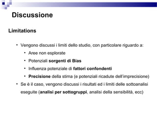 Discussione
Limitations
• Vengono discussi i limiti dello studio, con particolare riguardo a:
• Aree non esplorate
• Potenziali sorgenti di Bias
• Influenza potenziale di fattori confondenti
• Precisione della stima (e potenziali ricadute dell’imprecisione)
• Se è il caso, vengono discussi i risultati ed i limiti delle sottoanalisi
eseguite (analisi per sottogruppi, analisi della sensibilità, ecc)
 