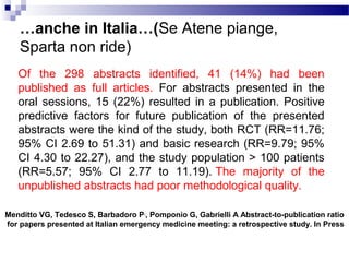…anche in Italia…(Se Atene piange,
Sparta non ride)
Of the 298 abstracts identified, 41 (14%) had been
published as full articles. For abstracts presented in the
oral sessions, 15 (22%) resulted in a publication. Positive
predictive factors for future publication of the presented
abstracts were the kind of the study, both RCT (RR=11.76;
95% CI 2.69 to 51.31) and basic research (RR=9.79; 95%
CI 4.30 to 22.27), and the study population > 100 patients
(RR=5.57; 95% CI 2.77 to 11.19). The majority of the
unpublished abstracts had poor methodological quality.
Menditto VG, Tedesco S, Barbadoro P,
, Pomponio G, Gabrielli A Abstract-to-publication ratio
for papers presented at Italian emergency medicine meeting: a retrospective study. In Press
 