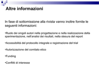 Altre informazioni
In fase di sottomissione alla rivista vanno inoltre fornite le
seguenti informazioni:
•Ruolo dei singoli autori nella progettazione e nella realizzazione della
sperimentazione, nell’analisi dei risultati, nella stesura del report
•Accessibilità del protocollo integrale e registrazione del trial
•Autorizzazione del comitato etico
•Funding
•Conflitti di interesse
 