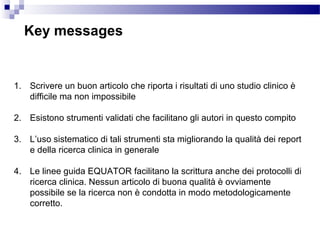 Key messages
1. Scrivere un buon articolo che riporta i risultati di uno studio clinico è
difficile ma non impossibile
2. Esistono strumenti validati che facilitano gli autori in questo compito
3. L’uso sistematico di tali strumenti sta migliorando la qualità dei report
e della ricerca clinica in generale
4. Le linee guida EQUATOR facilitano la scrittura anche dei protocolli di
ricerca clinica. Nessun articolo di buona qualità è ovviamente
possibile se la ricerca non è condotta in modo metodologicamente
corretto.
 