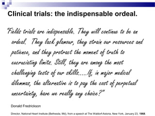 Clinical trials: the indispensable ordeal.
“Fields trials are indispensable. They will continue to be an
ordeal. They lack glamour, they strain our resources and
patience, and they protract the moment of truth to
excruciating limits. Still, they are among the most
challenging tests of our skills…..If, in major medical
dilemmas, the alternative is to pay the cost of perpetual
uncertainty, have we really any choice?”
Donald Fredrickson
Director, National Heart Institute (Bethesda, Md), from a speech at The Waldorf-Astoria, New York, January 23, 1968.
 