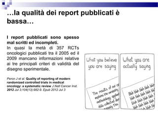 …la qualità dei report pubblicati è
bassa…
I report pubblicati sono spesso
mal scritti ed incompleti.
In quasi la metà di 357 RCTs
oncologici pubblicati tra il 2005 ed il
2009 mancano informazioni relative
ai tre principali criteri di validità del
disegno sperimentale.
Peron J et al. Quality of reporting of modern
randomized controlled trials in medical
oncology: a systematic review J Natl Cancer Inst.
2012 Jul 3;104(13):982-9. Epub 2012 Jul 3
 