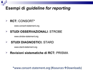  RCT: CONSORT*
www.consort-statement.org
 STUDI OSSERVAZIONALI: STROBE
www.strobe-statement.org
 STUDI DIAGNOSTICI: STARD
www.stard-statement.org
 Revisioni sistematiche di RCT: PRISMA
*www.consort-statement.org (RisourcesDownloads)
Esempi di guideline for reporting
 