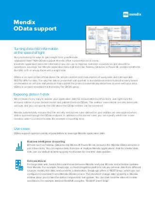 Mendix
OData support
Are you looking for ways to gain insight from your Mendix
application data? With OData support, Mendix offers a powerful tool to easily
transform application data into information you can use to improve customer experiences and streamline
operations. Leverage live Mendix application data in BI tools like Tableau, Qlikview or Power BI, analytics platforms
like SAS or R, or simply Excel with a single click.
OData is an open protocol that allows the simple creation and consumption of query-able and interoperable
RESTful APIs for data. The way the data is presented and queried, is standardized and includes discovery based
on metadata, so all tools and products that support the protocol automatically know how to work with your data.
OData is an open standard maintained by the OASIS group.
Turning data into information
at the speed of light
Exposing data in 1-click
We’ve made it very easy to expose your application data for consumption by other tools. Just right-click the
relevant entities in your domain model and publish them via OData. The entities’ associations are also taken into
account, and you can specify the URI where the OData entities can be accessed.
Mendix automatically ensures that the security and access rules defined on your entities are also applied when
data is queried through the OData endpoint. In addition to the access rules, you can specify which role a user
needs in order to access the data (for example a reporting role).
OData support opens a variety of possibilities to leverage Mendix application data:
Use cases
Business intelligence & reporting
BI tools such as Tableau, Qlikview and Microsoft Power BI can consume the Mendix OData services in
just a few clicks. You can expose data from one or multiple Mendix applications. And for smaller data
sets, use our default streaming query mechanism for real-time data updates.
Data warehouse
For large data sets, feed a data warehouse between Mendix and your BI tools and schedule updates
from Mendix. For example, SnapLogic, a cloud integration platform, lets you retrieve data from different
sources, modify that data, and send it to a destination. SnapLogic offers a “REST Snap,” which you can
configure to read data from a Mendix OData service. The standard ‘change date’ property in Mendix
entities allow you to take the deltas compared to last update. You can then load the data into a data
warehouse, for example Amazon RedShift using the “Redshift insert Snap”.
 