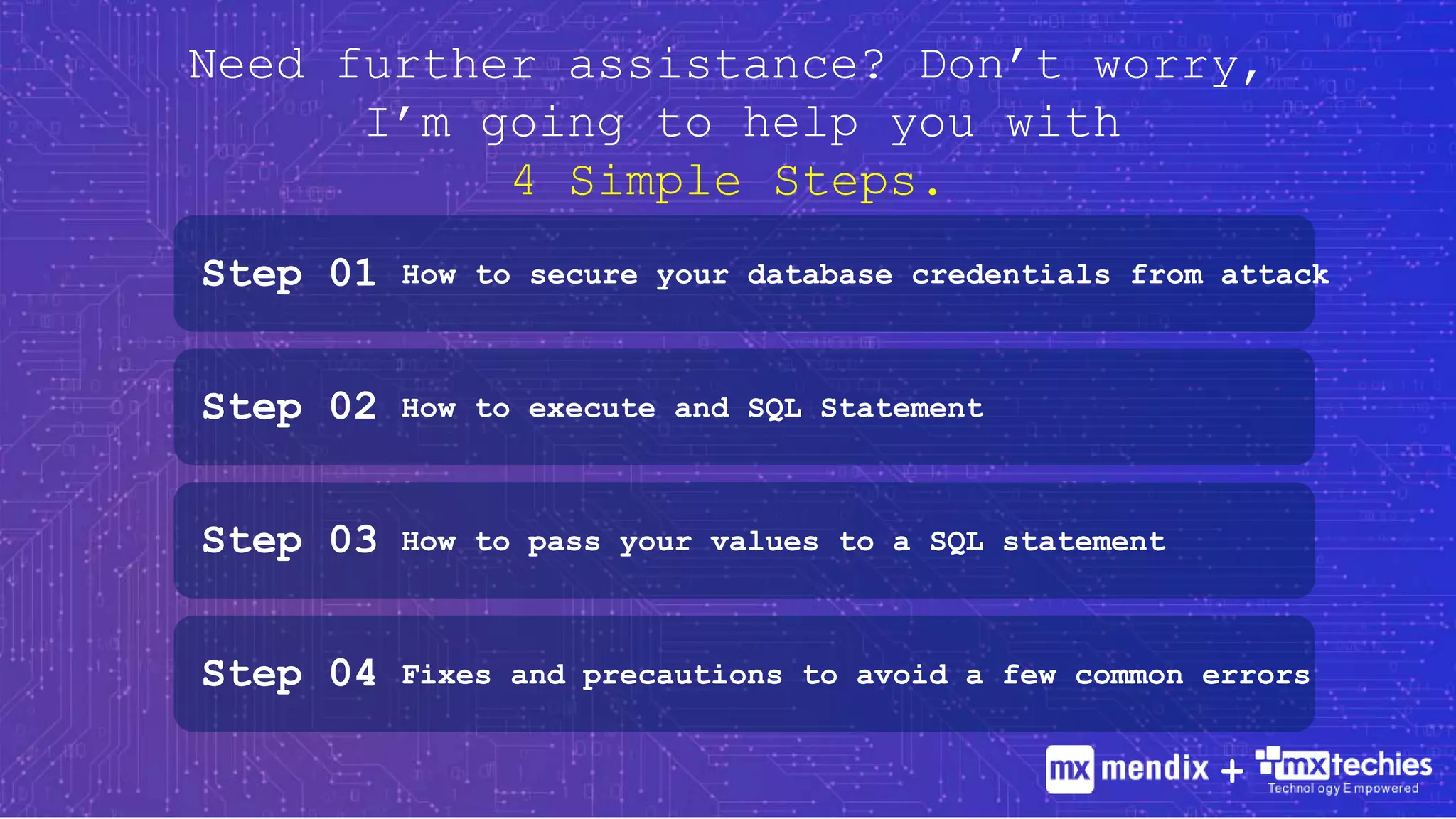 Need further assistance? Don’t worry,
I’m going to help you with
4 Simple Steps.
Step 01 How to secure your database credentials from attack
Step 02 How to execute and SQL Statement
Step 03 How to pass your values to a SQL statement
Step 04 Fixes and precautions to avoid a few common errors
+
 