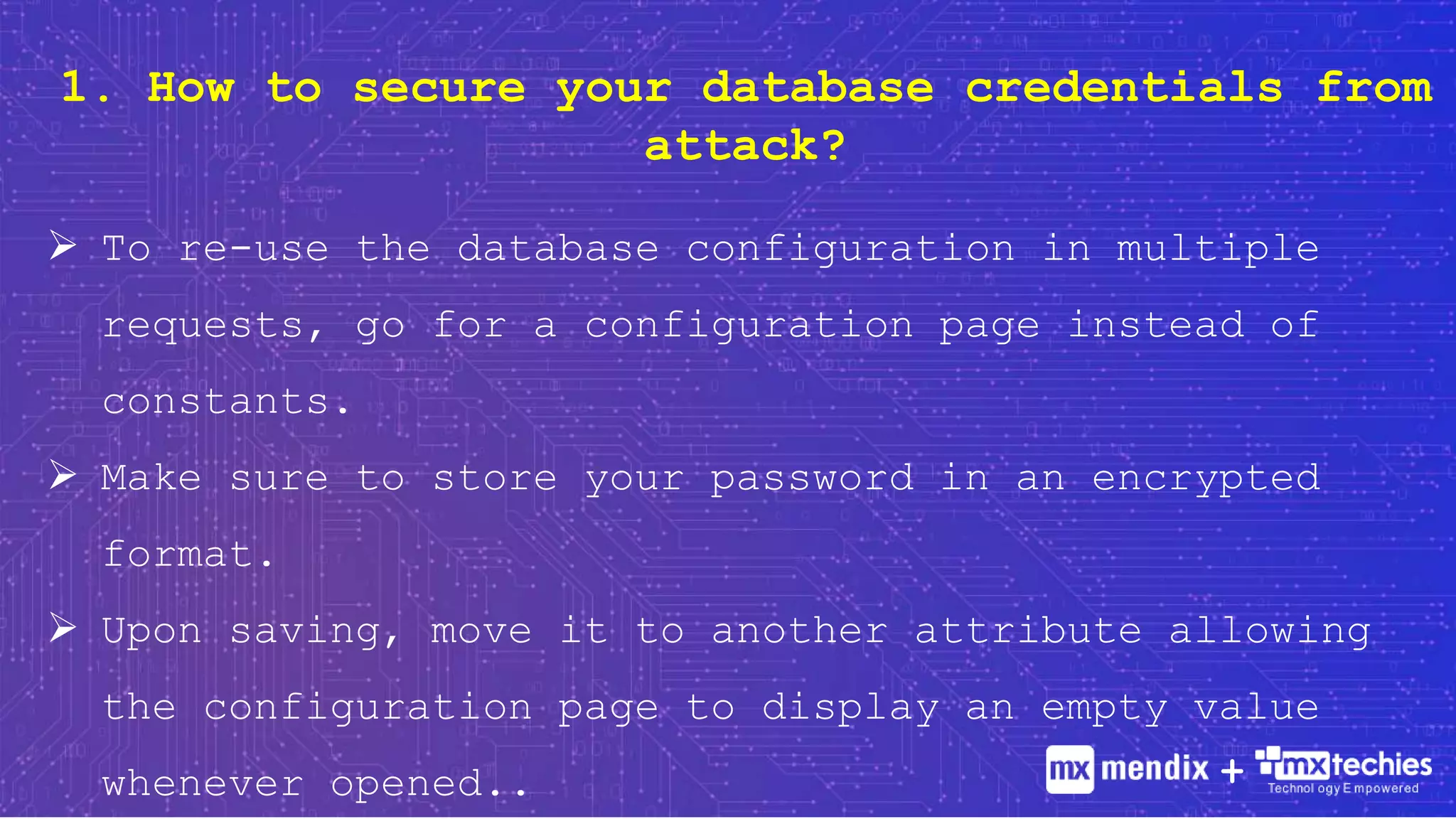 1. How to secure your database credentials from
attack?
 To re-use the database configuration in multiple
requests, go for a configuration page instead of
constants.
 Make sure to store your password in an encrypted
format.
 Upon saving, move it to another attribute allowing
the configuration page to display an empty value
whenever opened.. +
 
