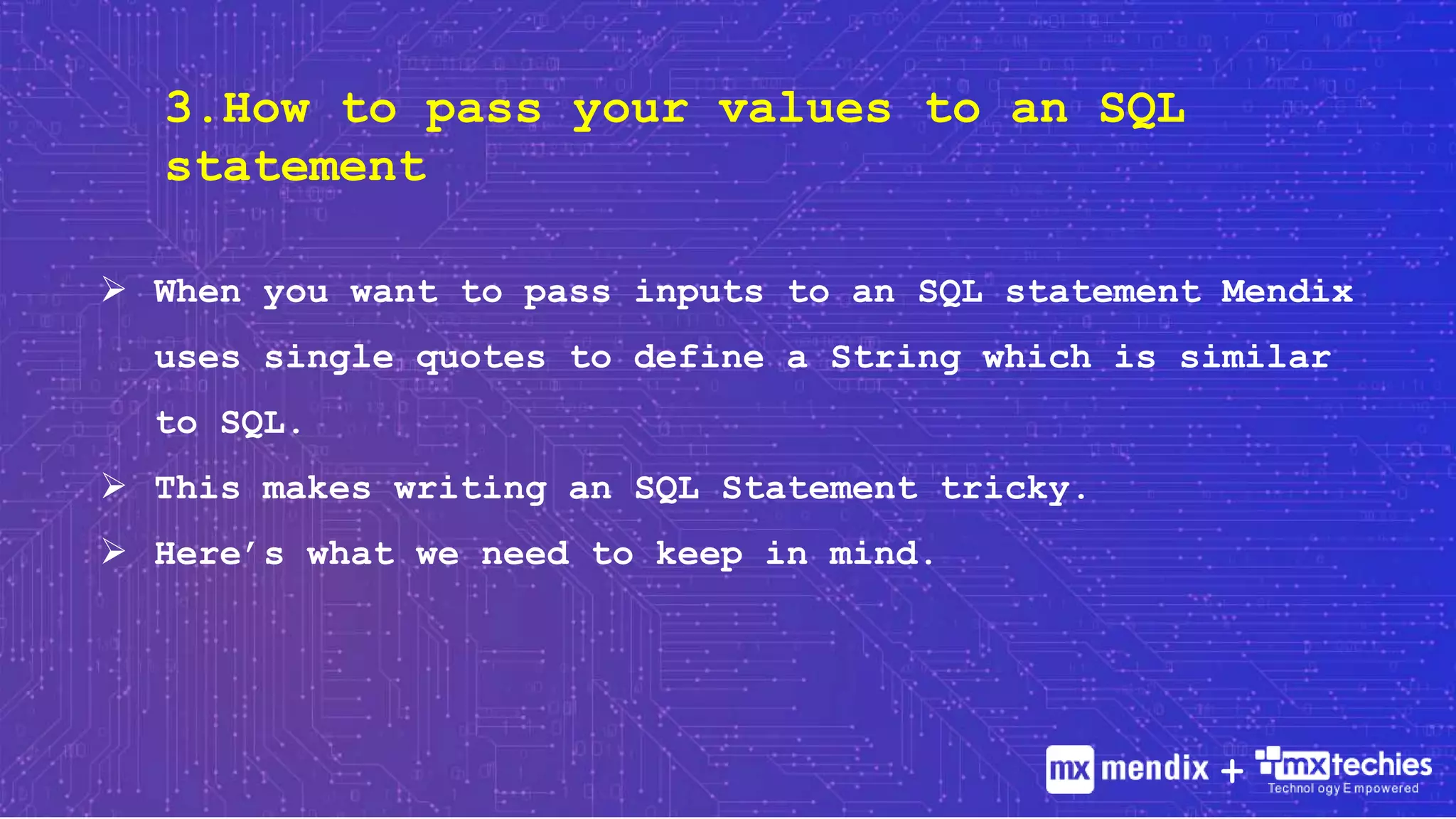 3.How to pass your values to an SQL
statement
 When you want to pass inputs to an SQL statement Mendix
uses single quotes to define a String which is similar
to SQL.
 This makes writing an SQL Statement tricky.
 Here’s what we need to keep in mind.
+
 