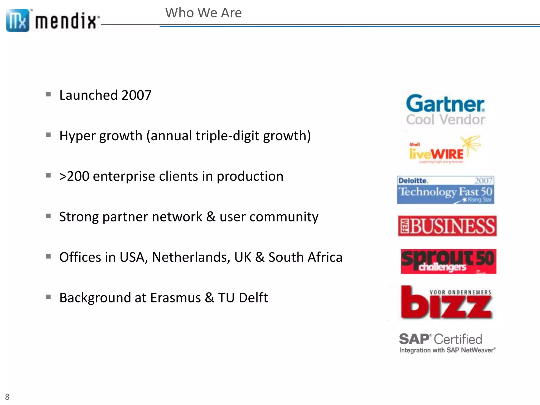 Who We Are




     Launched 2007

     Hyper growth (annual triple-digit growth)

     >200 enterprise clients in production

     Strong partner network & user community

     Offices in USA, Netherlands, UK & South Africa

     Background at Erasmus & TU Delft




8
 