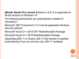 Mendix Studio Pro version 9 (latest is 9.8.1) is supported on
64-bit versions of Windows 10
The following frameworks are automatically installed (if
necessary):
Microsoft .NET Framework 4.7.2 and all applicable Windows
security patches
Microsoft Visual C++ 2010 SP1 Redistributable Package
Microsoft Visual C++ 2015 Redistributable Package
AdoptOpenJDK 11 or Oracle JDK 11 (the former is installed
automatically) if you do not have any JDK 11 installed)
Back
 