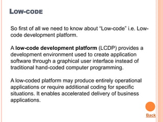 LOW-CODE
So first of all we need to know about “Low-code” i.e. Low-
code development platform.
A low-code development platform (LCDP) provides a
development environment used to create application
software through a graphical user interface instead of
traditional hand-coded computer programming.
A low-coded platform may produce entirely operational
applications or require additional coding for specific
situations. It enables accelerated delivery of business
applications.
Back
 