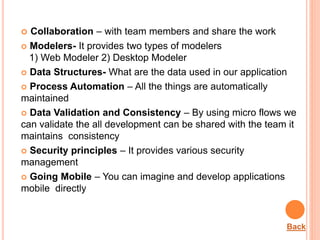  Collaboration – with team members and share the work
 Modelers- It provides two types of modelers
1) Web Modeler 2) Desktop Modeler
 Data Structures- What are the data used in our application
 Process Automation – All the things are automatically
maintained
 Data Validation and Consistency – By using micro flows we
can validate the all development can be shared with the team it
maintains consistency
 Security principles – It provides various security
management
 Going Mobile – You can imagine and develop applications
mobile directly
Back
 