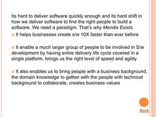 Its hard to deliver software quickly enough and its hard shift in
how we deliver software to find the right people to build a
software. We need a paradigm. That’s why Mendix Exists.
 It helps businesses create s/w 10X faster than ever before
 It enable a much larger group of people to be involved in S/w
development by having entire delivery life cycle covered in a
single platform, brings us the right level of speed and agility
 It also enables us to bring people with a business background,
the domain knowledge to gather with the people with technical
background to collaborate, creates business values
When it can be used?
Back
 