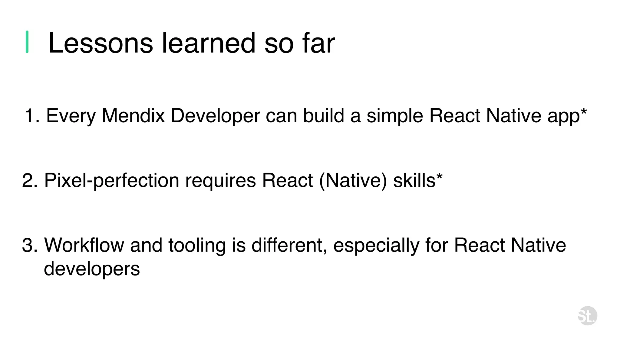Lessons learned so far 2. Pixel-perfection requires React (Native) skills* 1. Every Mendix Developer can build a simple React Native app* 3. Workflow and tooling is different, especially for React Native developers 