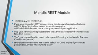 By Acellam Guy
@mistaguy
Mendix REST Module
• Mendix 4.4.4+ or Mendix 5.3.1+
• If you want to publish REST services or use the data synchronization features,
addIVK_OpenServiceOverview to your main navigation.
add StartPublishServices to the startup sequence of your application
• map your administrative project role to the Administratorrole in the RestServices
for admin features
• The 'rest/' request handler needs to be opened if running in the Mendix Standard
Cloud (or on premise).
• strongly recommended to not use the default HSQLDB engine if you want to
publish RestServices while running locally
 
