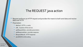 By Acellam Guy
@mistaguy
The REQUEST java action
• Request performs an HTTP request and provides the means to both send data and receive
data over HTTP
• Parameters
• Method : HTTP 1.1 verbs
• URL : location of the service
• optRequestData : provides parameters
• optResponseData : provides response
• ResquestResult : HTTP response
• sendWithFormEncoding
 