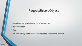 By Acellam Guy
@mistaguy
RequestResult Object
• contains the meta information of a response
• Response code
• Etag
• ResponseBody :the full and raw response body of the request.
 