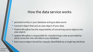 By Acellam Guy
@mistaguy
How the data service works
• persistent entity in your database acting as data source
• transient object that acts as view object of your data
• Publish Microflow has the responsibility of converting source objects into
view objects
• Update Microflow is responsible for transforming a view as provided by
some consumer into real data in your database
• Each source object should be uniquely identifiable by a single key attribute
 