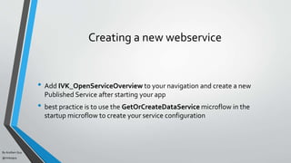 By Acellam Guy
@mistaguy
Creating a new webservice
• Add IVK_OpenServiceOverview to your navigation and create a new
Published Service after starting your app
• best practice is to use the GetOrCreateDataService microflow in the
startup microflow to create your service configuration
 