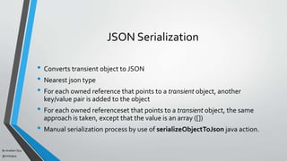 By Acellam Guy
@mistaguy
JSON Serialization
• Converts transient object to JSON
• Nearest json type
• For each owned reference that points to a transient object, another
key/value pair is added to the object
• For each owned referenceset that points to a transient object, the same
approach is taken, except that the value is an array ([])
• Manual serialization process by use of serializeObjectToJson java action.
 
