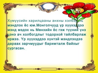 Мэнд мэдэх нь мөнхийн ёс
Хүмүүсийн харилцааны анхны хэлбэр нь
мэндлэх ёс юм.Монголчууд үр хүүхэддээ
мэнд мэдэх нь Мөнхийн ёс гэж түүний үнэ
цэнэ ач холбогдлыг тодорхой тайлбарлаж
иржээ. Үр хүүхэддээ хүнтэй мэндлэхдээ
дараах зарчмуудыг баримталж байхыг
сургасан.
 