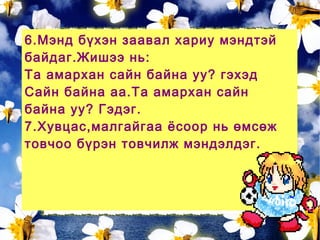 6.Мэнд бүхэн заавал хариу мэндтэй
байдаг.Жишээ нь:
Та амархан сайн байна уу? гэхэд
Сайн байна аа.Та амархан сайн
байна уу? Гэдэг.
7.Хувцас,малгайгаа ёсоор нь өмсөж
товчоо бүрэн товчилж мэндэлдэг.
 