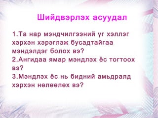 Шийдвэрлэх асуудал

1.Та нар мэндчилгээний үг хэллэг
хэрхэн хэрэглэж бусадтайгаа
мэндэлдэг болох вэ?
2.Ангидаа ямар мэндлэх ёс тогтоох
вэ?
3.Мэндлэх ёс нь бидний амьдралд
хэрхэн нөлөөлөх вэ?
 