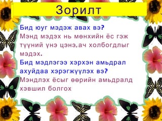 Зорилт
Бид юуг мэдэж авах вэ ?
Мэнд мэдэх нь мөнхийн ёс гэж
түүний үнэ цэнэ , ач холбогдлыг
мэдэх .
Бид мэдлэгээ хэрхэн амьдрал
ахуйдаа хэрэгжүүлэх вэ ?
Мэндлэх ёсыг өөрийн амьдралд
хэвшил болгох
 