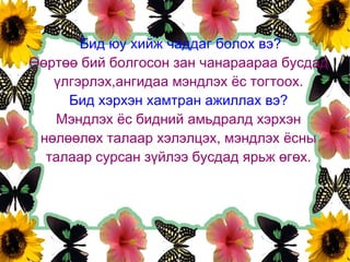 Бид юу хийж чаддаг болох вэ?
Өөртөө бий болгосон зан чанараараа бусдад
   үлгэрлэх,ангидаа мэндлэх ёс тогтоох.
     Бид хэрхэн хамтран ажиллах вэ?
   Мэндлэх ёс бидний амьдралд хэрхэн
 нөлөөлөх талаар хэлэлцэх, мэндлэх ёсны
  талаар сурсан зүйлээ бусдад ярьж өгөх.
 